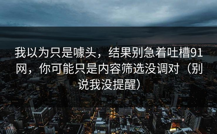 我以为只是噱头,结果别急着吐槽91网,你可能只是内容筛选没调对(别说我没提醒) 我以为只是噱头,结果别急着吐槽91网,你可能只是内容筛选没调对(别说我没提醒)