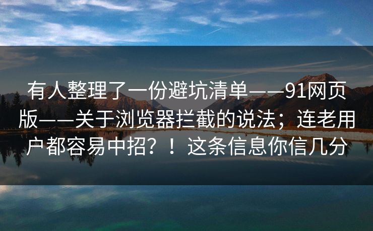 有人整理了一份避坑清单——91网页版——关于浏览器拦截的说法；连老用户都容易中招？！这条信息你信几分