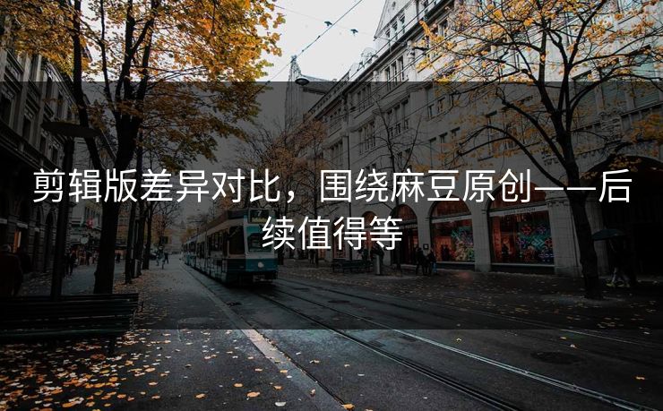 剪辑版差异对比，围绕麻豆原创——后续值得等