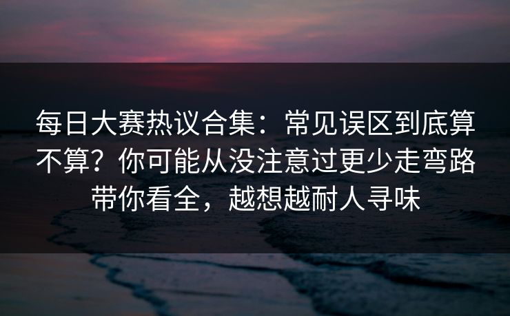 每日大赛热议合集：常见误区到底算不算？你可能从没注意过更少走弯路带你看全，越想越耐人寻味