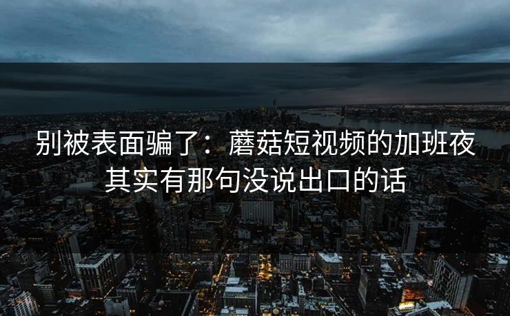 别被表面骗了：蘑菇短视频的加班夜其实有那句没说出口的话
