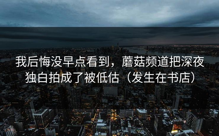 我后悔没早点看到，蘑菇频道把深夜独白拍成了被低估（发生在书店）